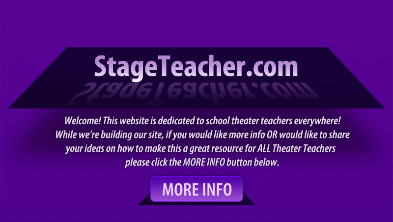 Stage Teacher .com -- Welcome! This website is dedicated to school theater teachers everywhere!If you would like more info OR would like to shareyour ideas on how to make this a great resource for ALL Theater Teachers please click the MORE INFO button below.